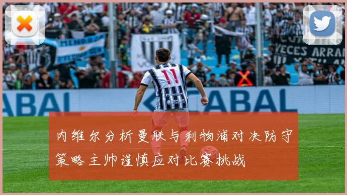 内维尔分析曼联与利物浦对决防守策略主帅谨慎应对比赛挑战