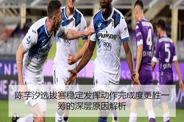 陈芋汐选拔赛稳定发挥动作完成度更胜一筹的深层原因解析