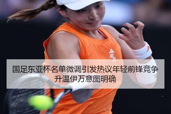 国足东亚杯名单微调引发热议年轻前锋竞争升温伊万意图明确