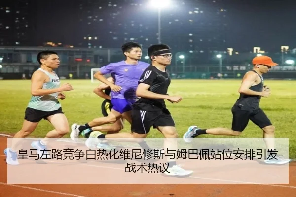 皇马左路竞争白热化维尼修斯与姆巴佩站位安排引发战术热议
