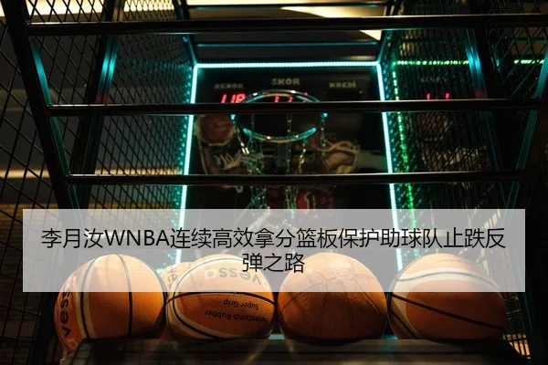 李月汝WNBA连续高效拿分篮板保护助球队止跌反弹之路