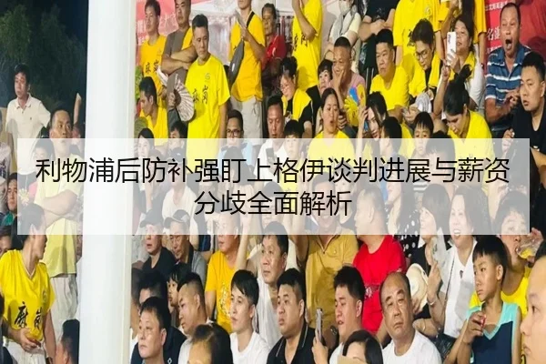 利物浦后防补强盯上格伊谈判进展与薪资分歧全面解析