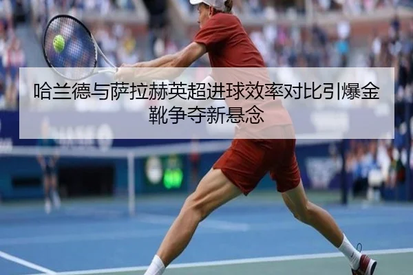 哈兰德与萨拉赫英超进球效率对比引爆金靴争夺新悬念